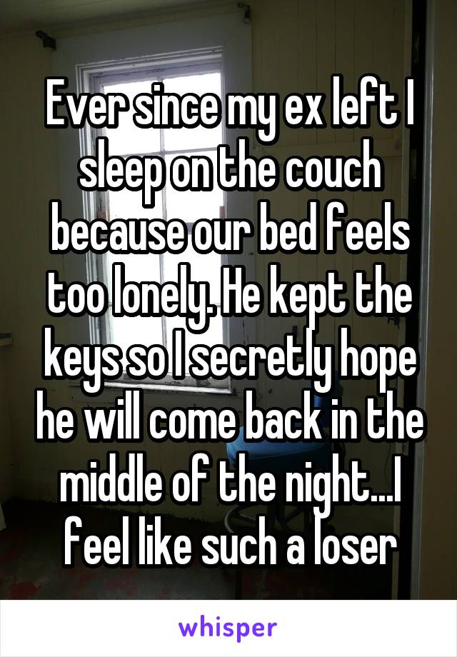 Ever since my ex left I sleep on the couch because our bed feels too lonely. He kept the keys so I secretly hope he will come back in the middle of the night...I feel like such a loser
