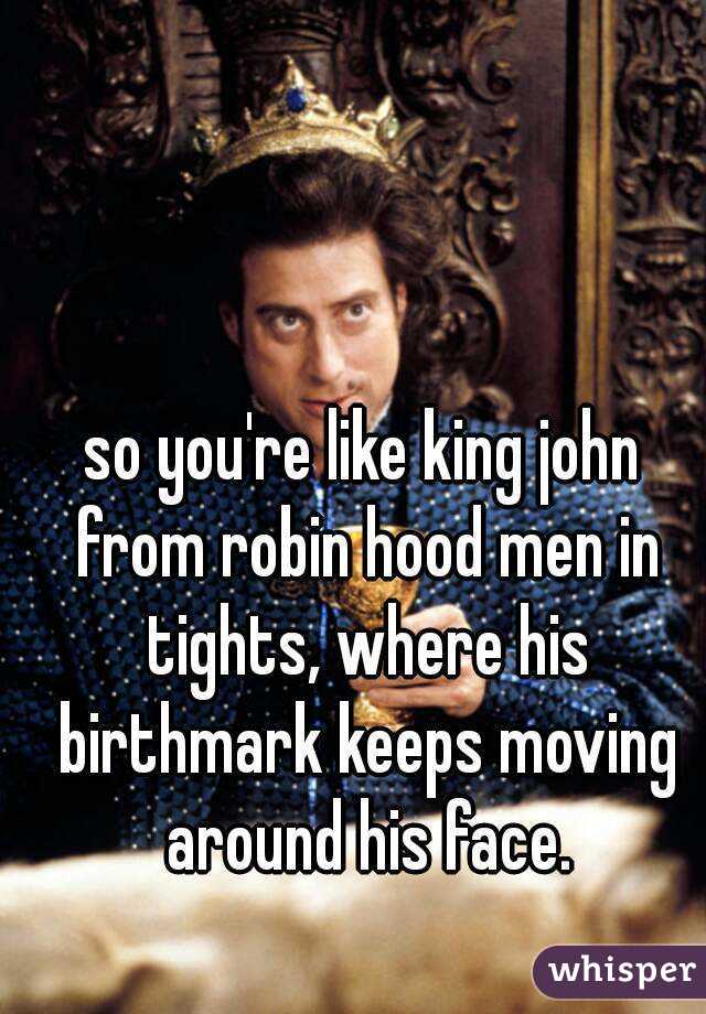 so you're like king john from robin hood men in tights, where his birthmark keeps moving around his face.