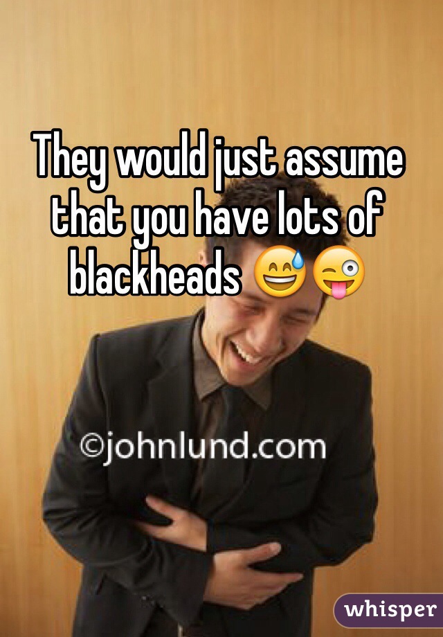 They would just assume that you have lots of blackheads 😅😜