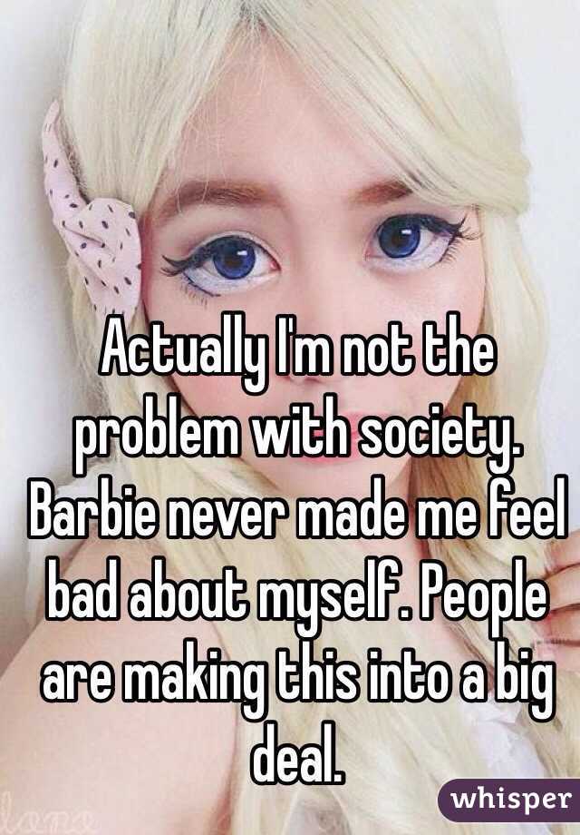 Actually I'm not the problem with society. Barbie never made me feel bad about myself. People are making this into a big deal. 