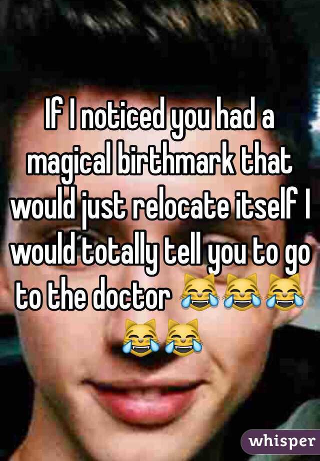 If I noticed you had a magical birthmark that would just relocate itself I would totally tell you to go to the doctor 😹😹😹😹😹