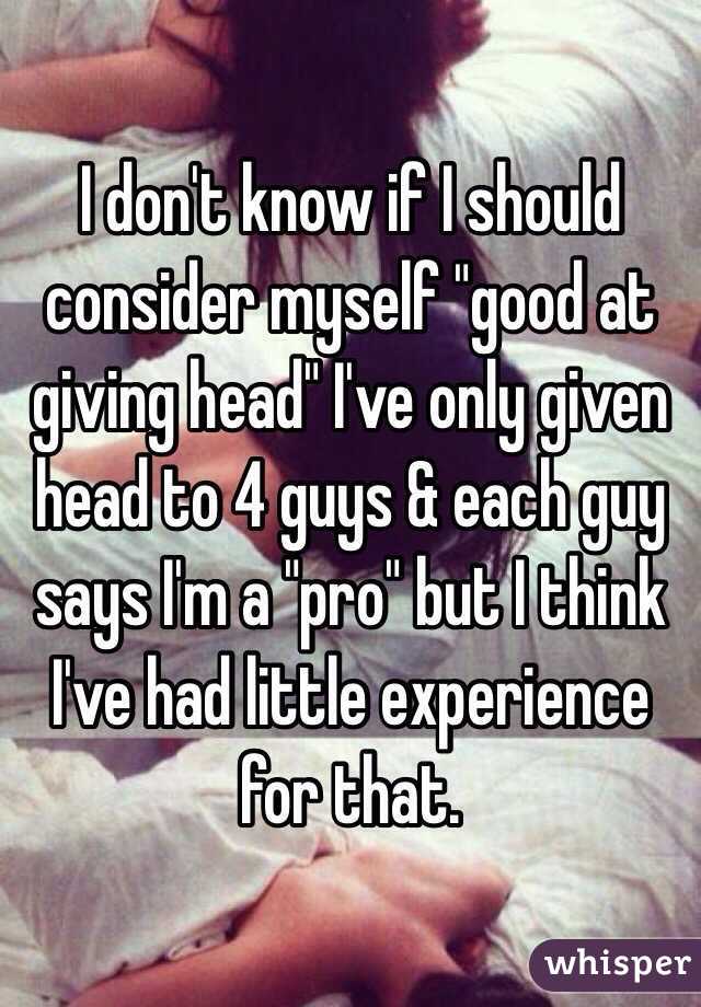 I don't know if I should consider myself "good at giving head" I've only given head to 4 guys & each guy says I'm a "pro" but I think I've had little experience for that. 