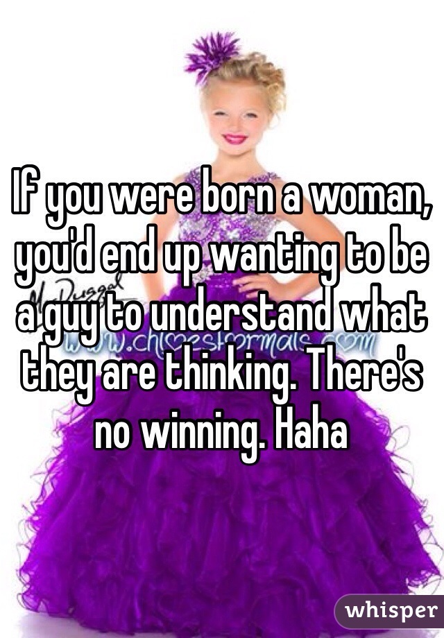 If you were born a woman, you'd end up wanting to be a guy to understand what they are thinking. There's no winning. Haha