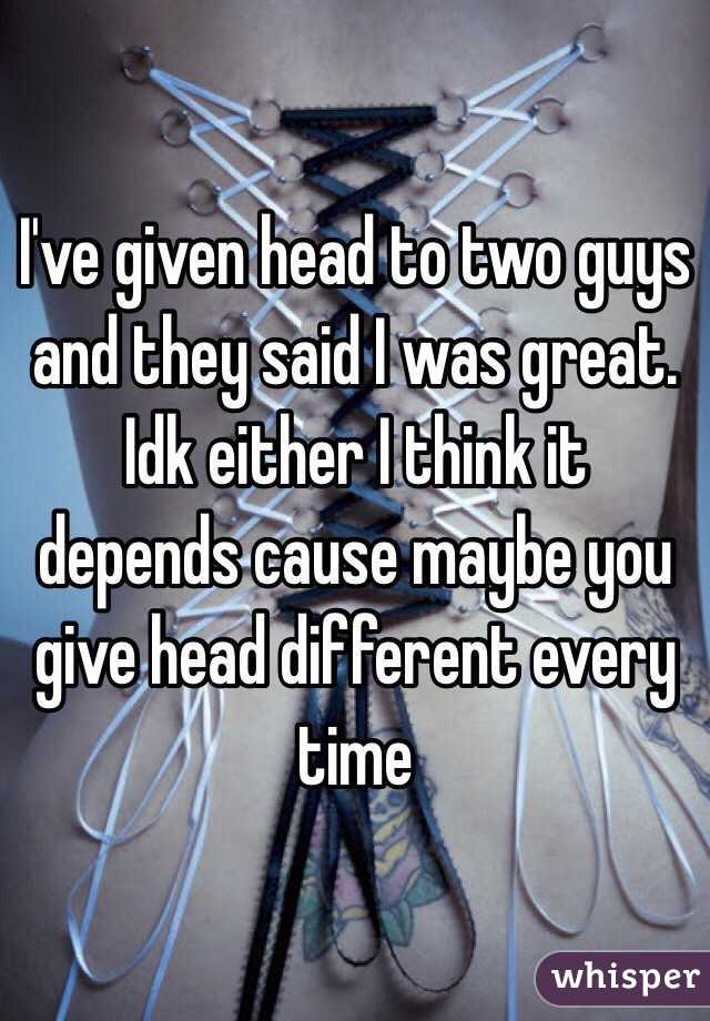 I've given head to two guys and they said I was great. Idk either I think it depends cause maybe you give head different every time 