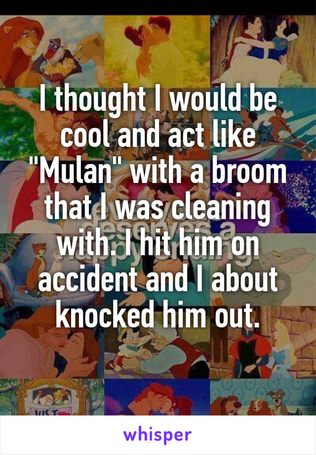 I thought I would be cool and act like "Mulan" with a broom that I was cleaning with. I hit him on accident and I about knocked him out.
