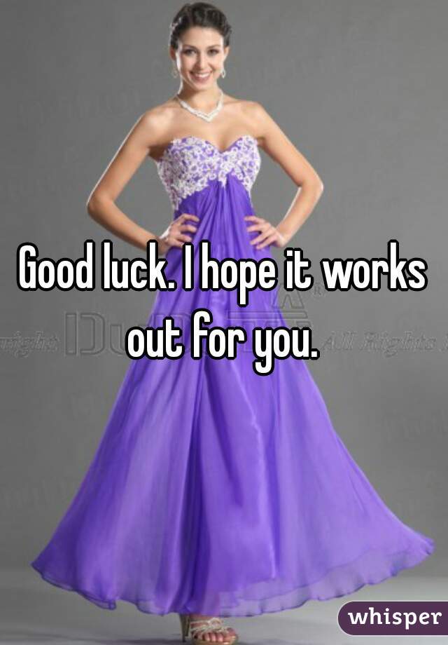 Good luck. I hope it works out for you. 