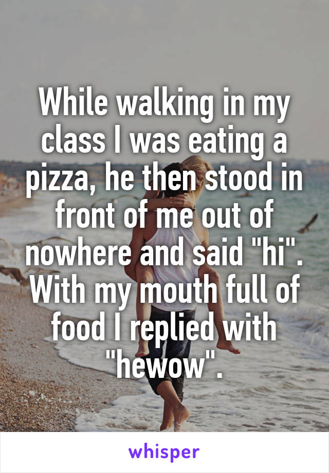 While walking in my class I was eating a pizza, he then stood in front of me out of nowhere and said "hi". With my mouth full of food I replied with "hewow".