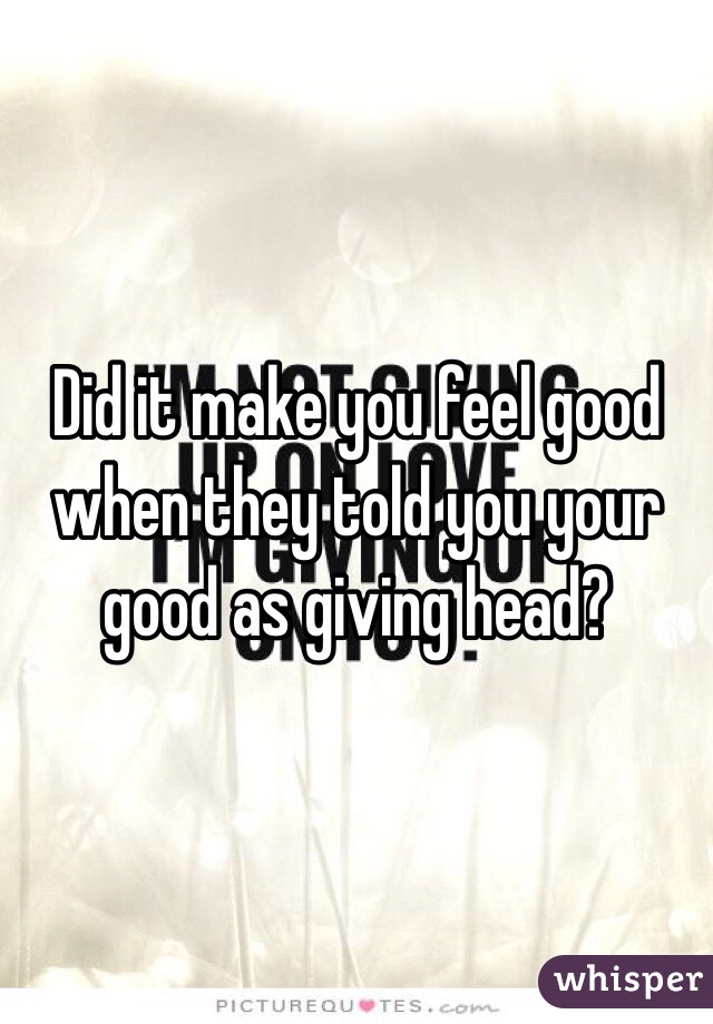 Did it make you feel good when they told you your good as giving head?