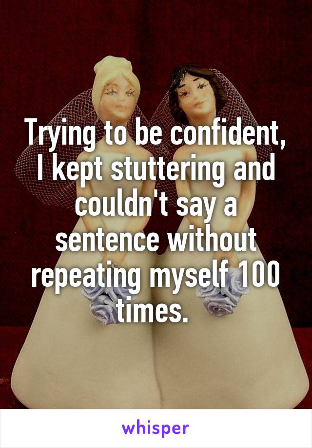 Trying to be confident, I kept stuttering and couldn't say a sentence without repeating myself 100 times. 