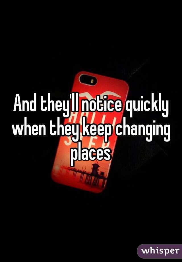 And they'll notice quickly when they keep changing places 