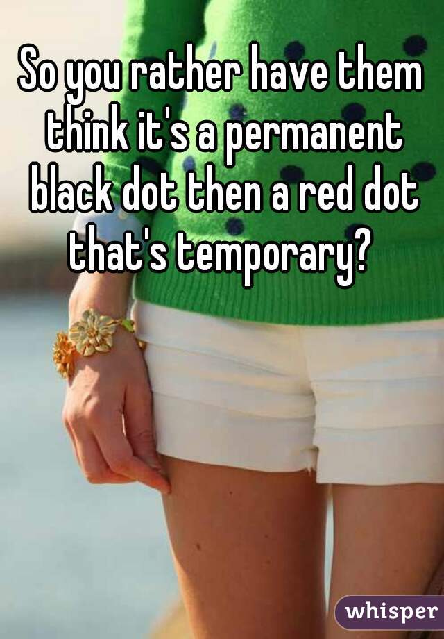 So you rather have them think it's a permanent black dot then a red dot that's temporary? 