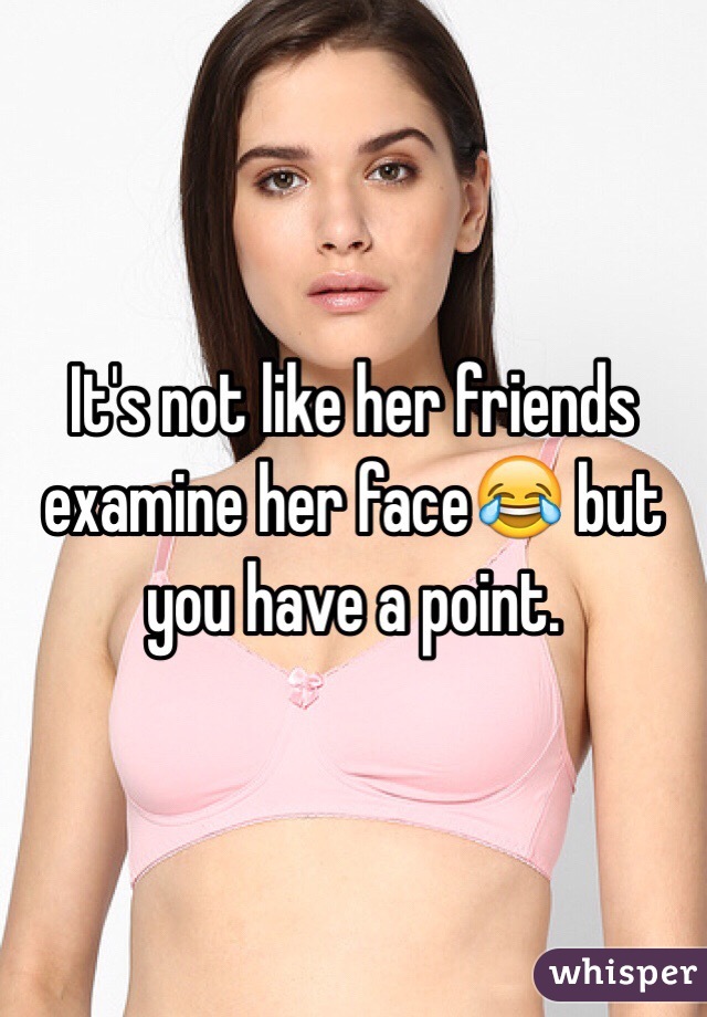 It's not like her friends examine her face😂 but you have a point. 