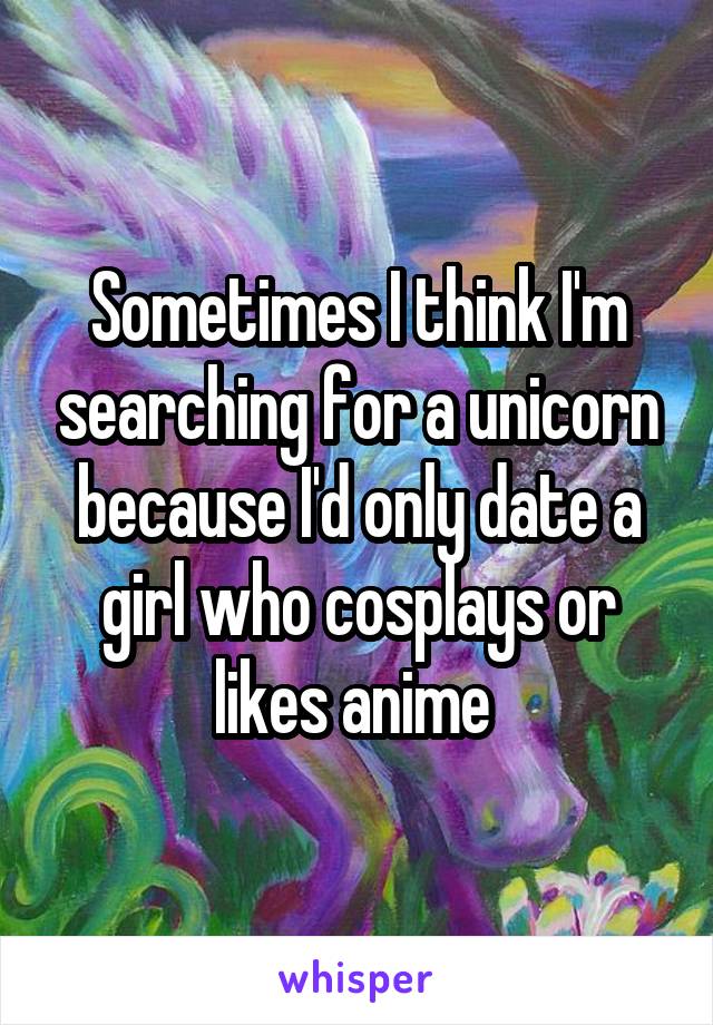 Sometimes I think I'm searching for a unicorn because I'd only date a girl who cosplays or likes anime 