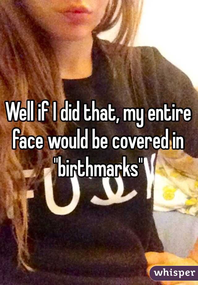 Well if I did that, my entire face would be covered in "birthmarks"