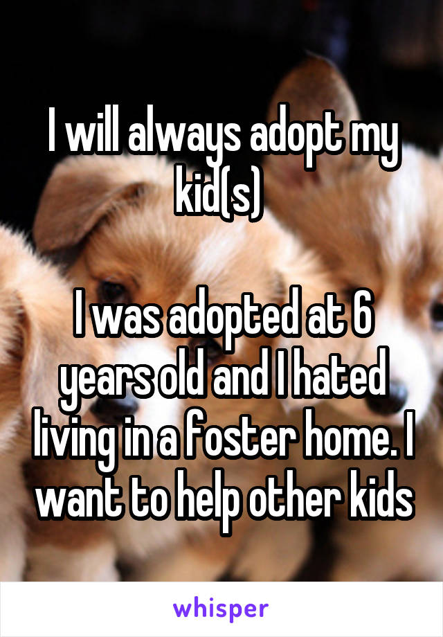 I will always adopt my kid(s) 

I was adopted at 6 years old and I hated living in a foster home. I want to help other kids