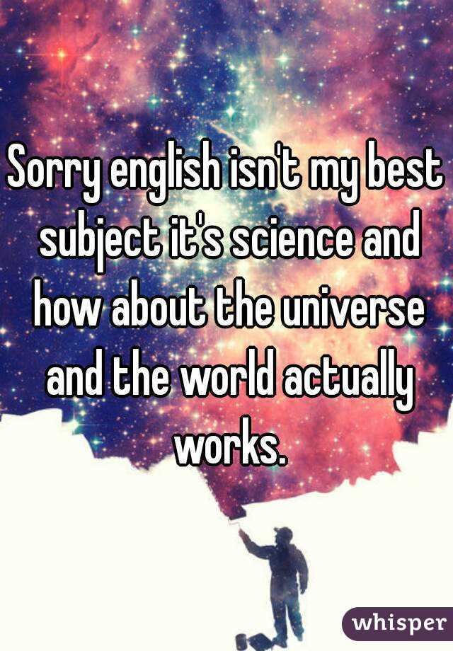 Sorry english isn't my best subject it's science and how about the universe and the world actually works.