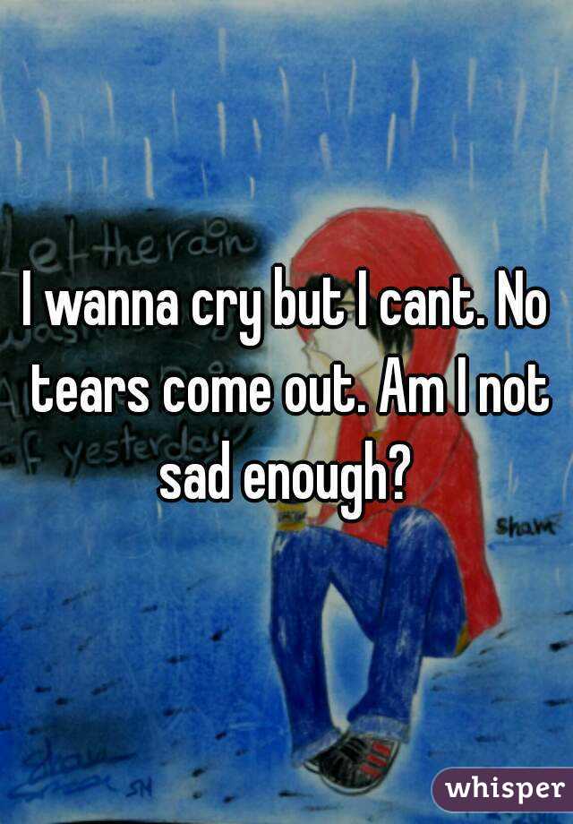 I wanna cry but I cant. No tears come out. Am I not sad enough? 