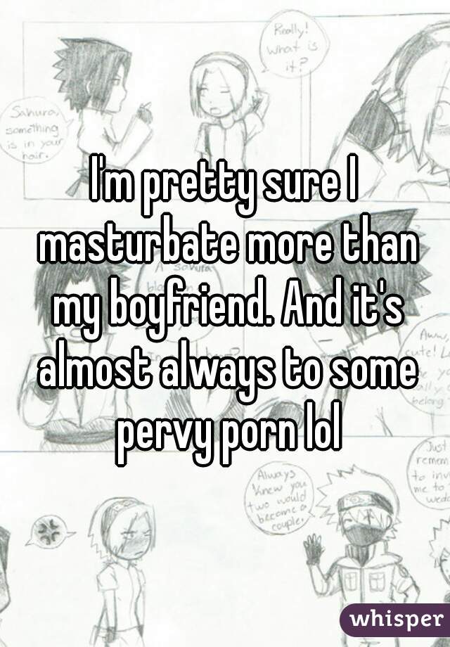 I'm pretty sure I masturbate more than my boyfriend. And it's almost always to some pervy porn lol