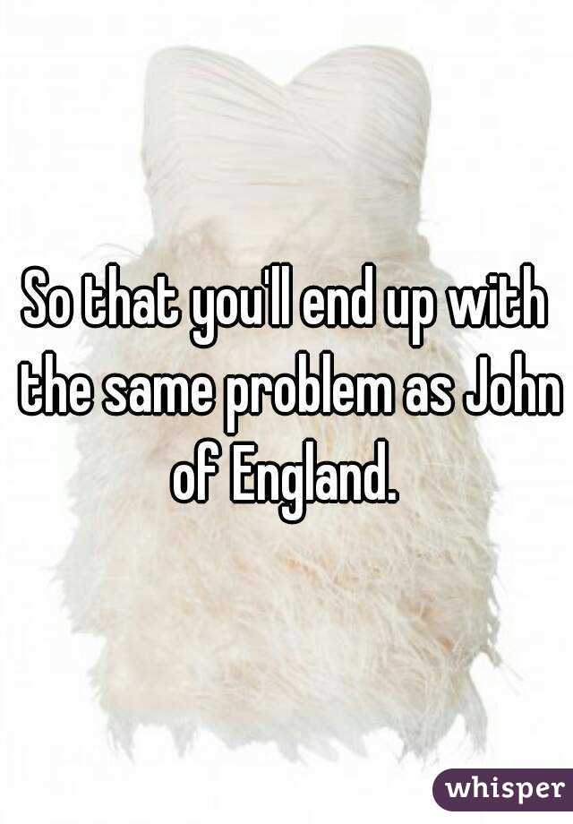 So that you'll end up with the same problem as John of England. 