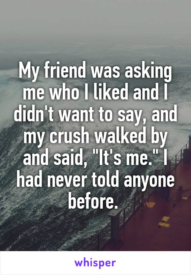 My friend was asking me who I liked and I didn't want to say, and my crush walked by and said, "It's me." I had never told anyone before. 