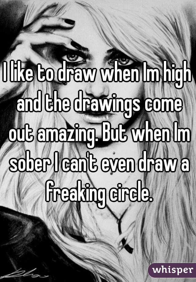 I like to draw when Im high and the drawings come out amazing. But when Im sober I can't even draw a freaking circle.