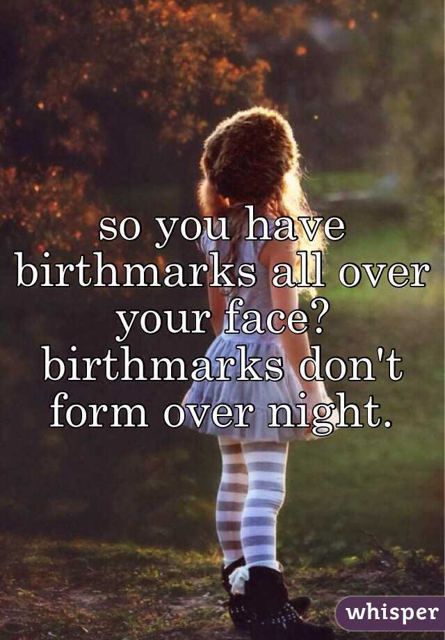 so you have birthmarks all over your face? birthmarks don't form over night.