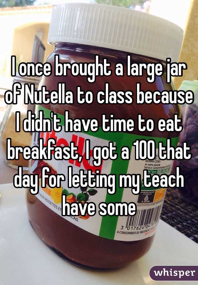 I once brought a large jar of Nutella to class because I didn't have time to eat breakfast, I got a 100 that day for letting my teach have some  