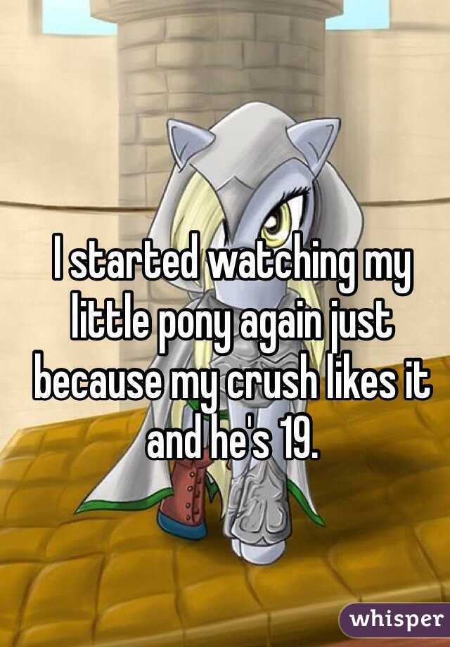 I started watching my little pony again just because my crush likes it and he's 19. 
