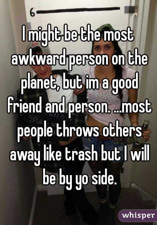 I might be the most awkward person on the planet, but im a good friend and person. ...most people throws others away like trash but I will be by yo side.