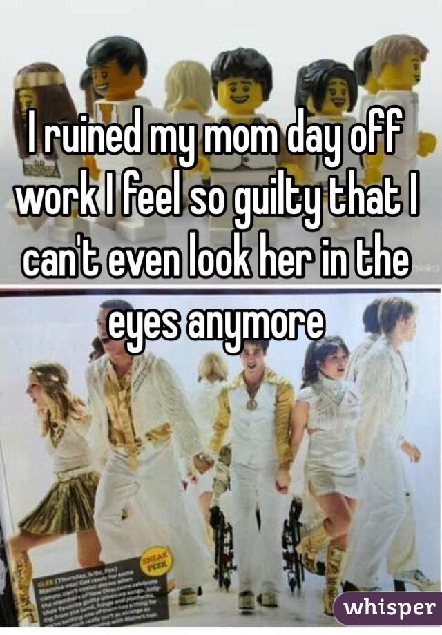 I ruined my mom day off work I feel so guilty that I can't even look her in the eyes anymore 