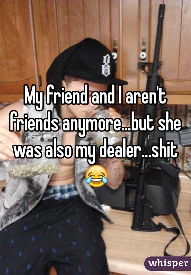 My friend and I aren't friends anymore...but she was also my dealer...shit 😂 
