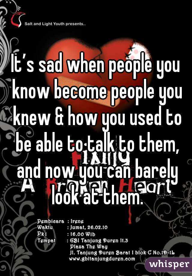 It’s sad when people you know become people you knew & how you used to be able to talk to them, and now you can barely look at them.
