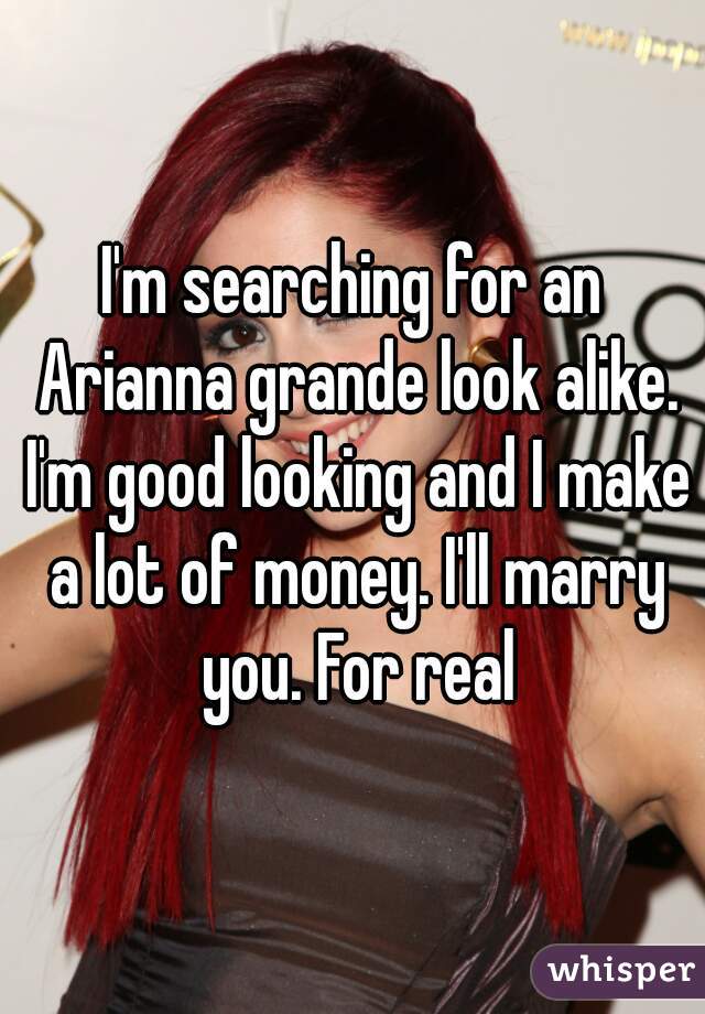 I'm searching for an Arianna grande look alike. I'm good looking and I make a lot of money. I'll marry you. For real