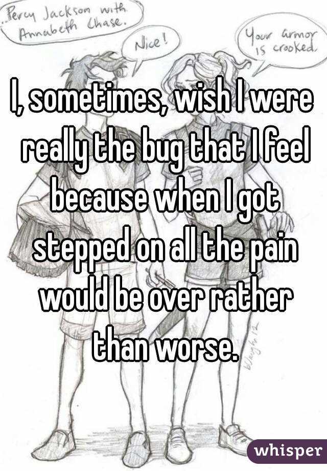I, sometimes, wish I were really the bug that I feel because when I got stepped on all the pain would be over rather than worse.