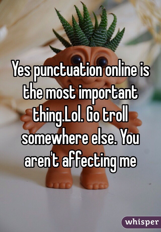 Yes punctuation online is the most important thing.Lol. Go troll somewhere else. You aren't affecting me