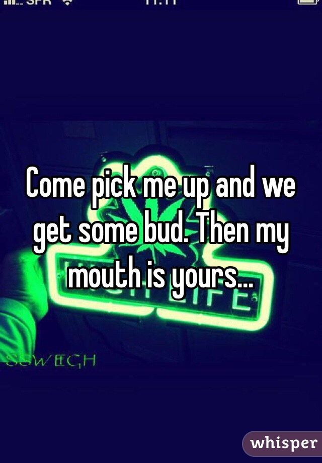 Come pick me up and we get some bud. Then my mouth is yours...