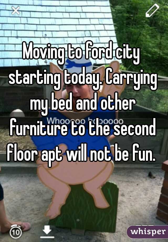 Moving to ford city starting today. Carrying my bed and other furniture to the second floor apt will not be fun. 