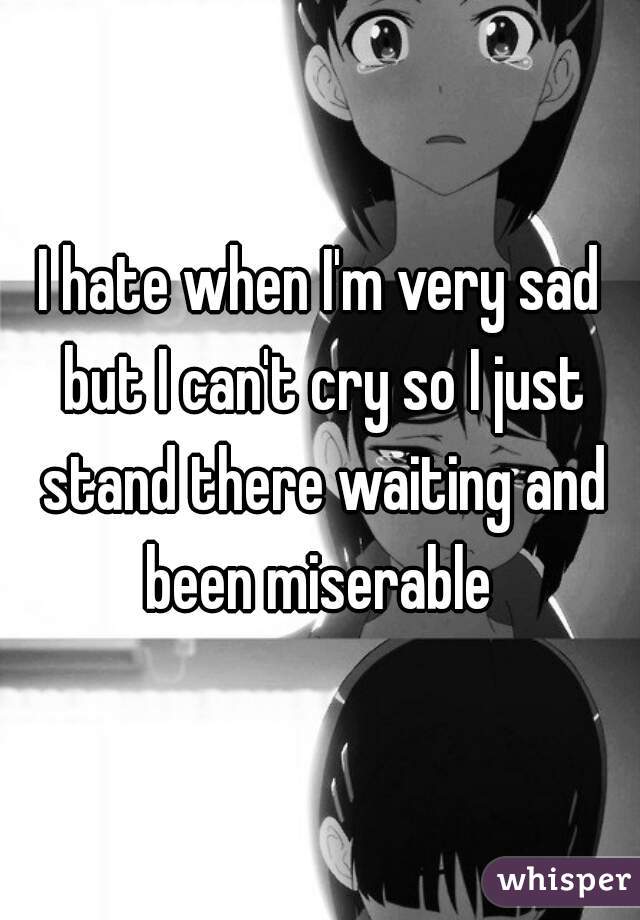 I hate when I'm very sad but I can't cry so I just stand there waiting and been miserable 