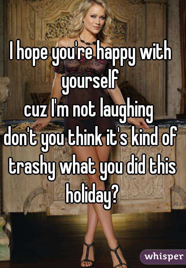 I hope you're happy with yourself 
cuz I'm not laughing 
don't you think it's kind of trashy what you did this holiday?
