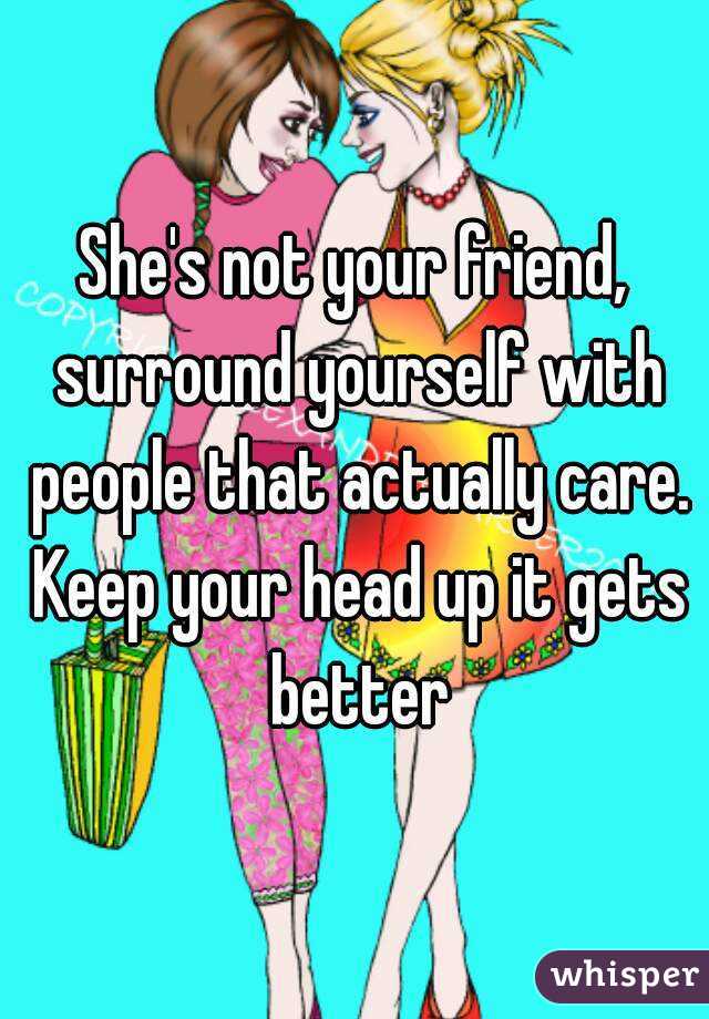 She's not your friend, surround yourself with people that actually care. Keep your head up it gets better