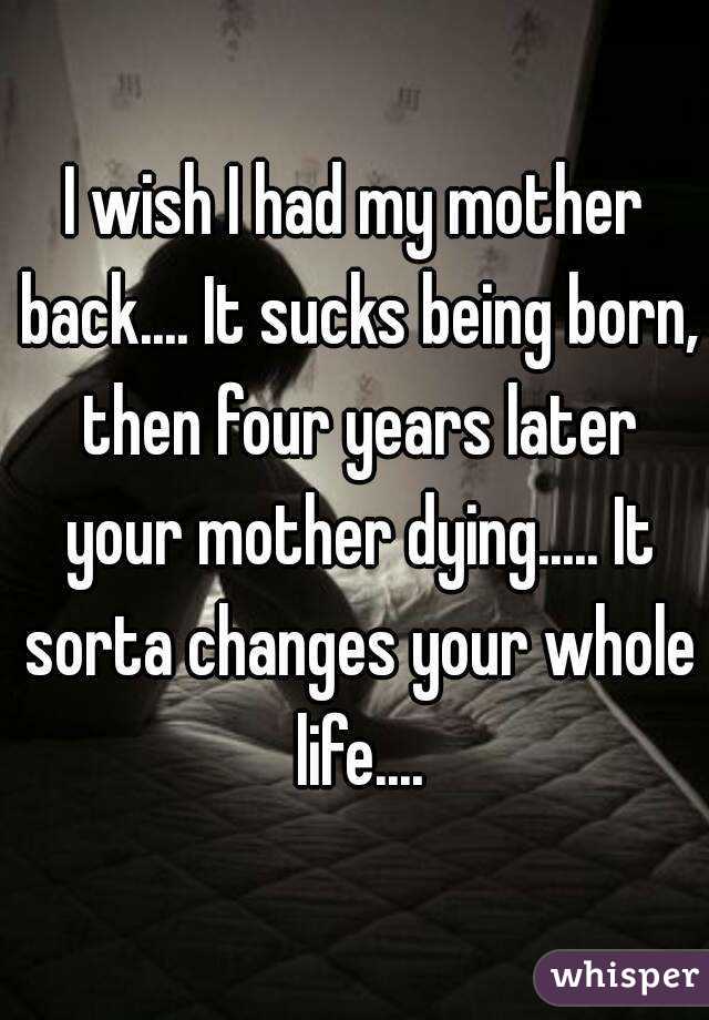 I wish I had my mother back.... It sucks being born, then four years later your mother dying..... It sorta changes your whole life....