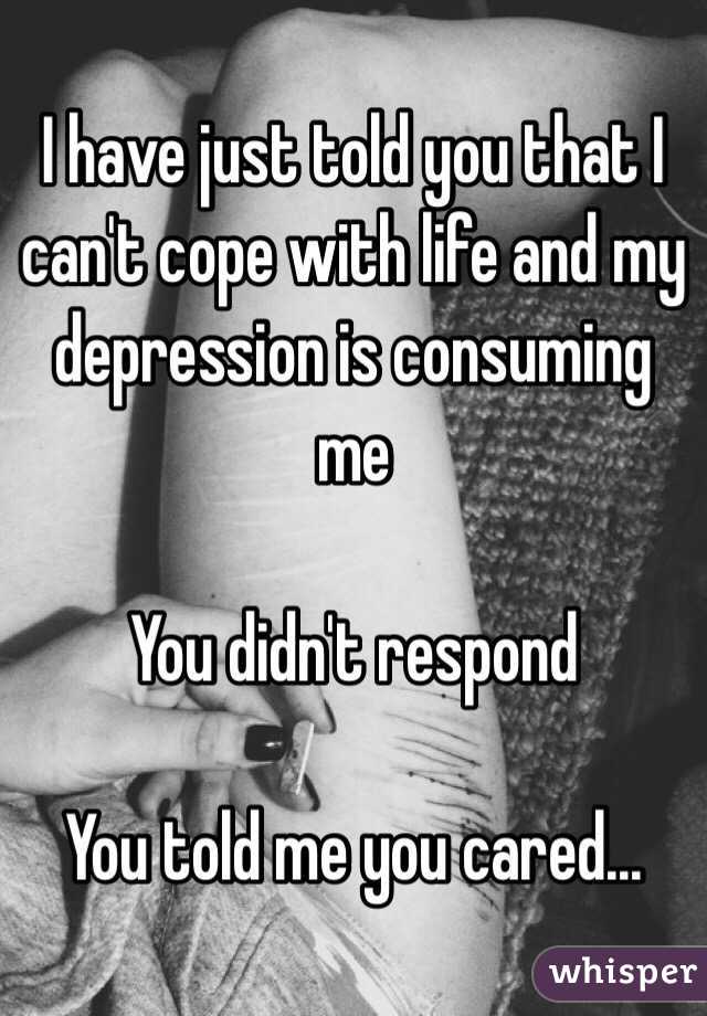 I have just told you that I can't cope with life and my depression is consuming me 

You didn't respond 

You told me you cared...