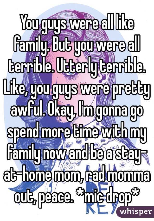 You guys were all like family. But you were all terrible. Utterly terrible. Like, you guys were pretty awful. Okay, I'm gonna go spend more time with my family now and be a stay-at-home mom, rad momma out, peace. *mic drop*