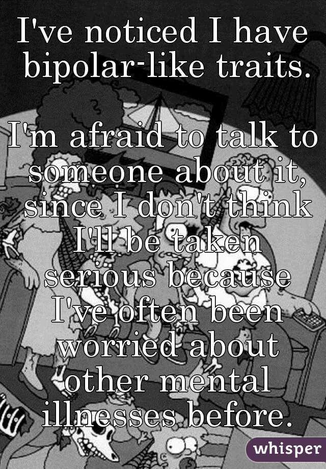 I've noticed I have bipolar-like traits.

I'm afraid to talk to someone about it, since I don't think I'll be taken serious because I've often been worried about other mental illnesses before.
