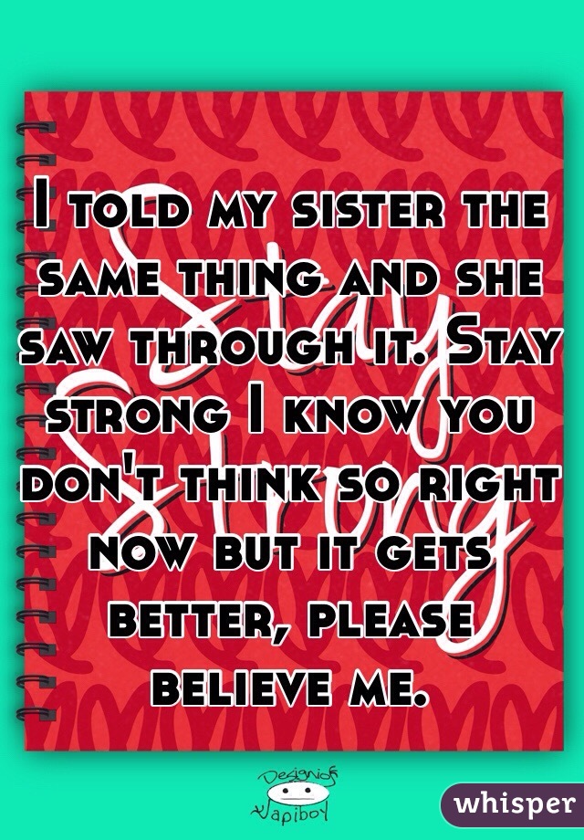 I told my sister the same thing and she saw through it. Stay strong I know you don't think so right now but it gets better, please believe me. 