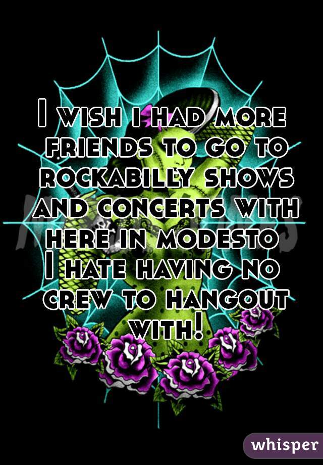 I wish i had more friends to go to rockabilly shows and concerts with here in modesto 
I hate having no crew to hangout with!