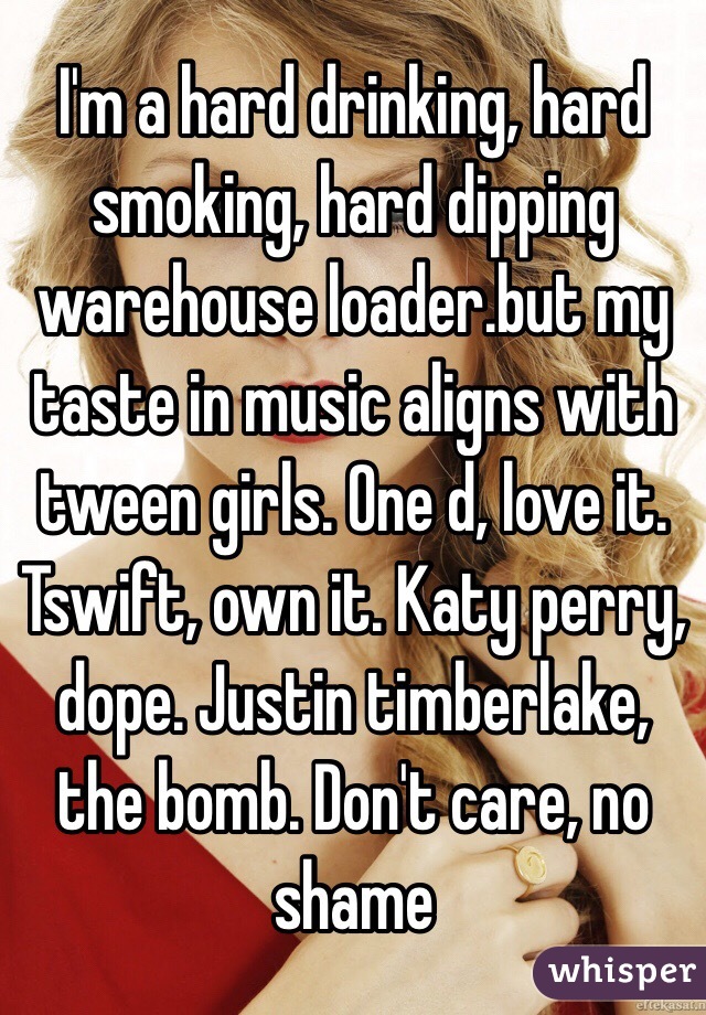 I'm a hard drinking, hard smoking, hard dipping warehouse loader.but my taste in music aligns with tween girls. One d, love it. Tswift, own it. Katy perry, dope. Justin timberlake, the bomb. Don't care, no shame