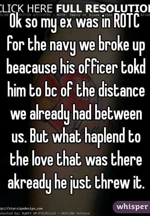 Ok so my ex was in ROTC for the navy we broke up beacause his officer tokd him to bc of the distance we already had between us. But what haplend to the love that was there akready he just threw it.