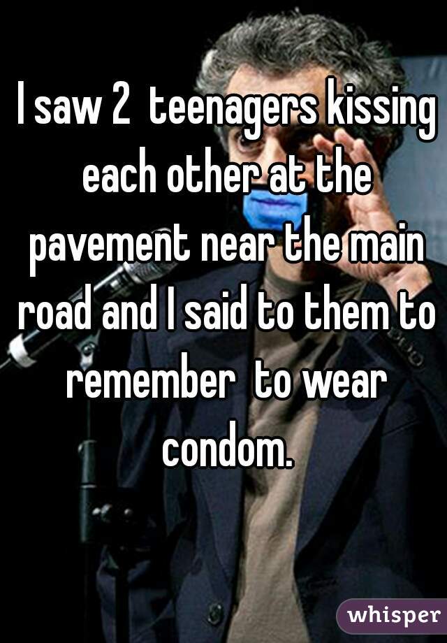  I saw 2  teenagers kissing each other at the pavement near the main road and I said to them to remember  to wear condom.