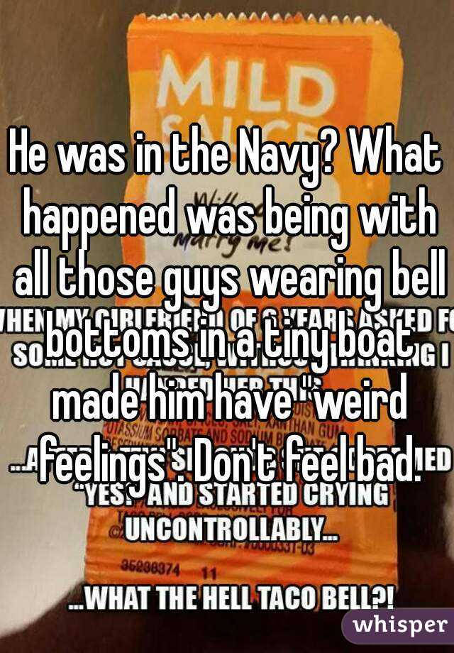 He was in the Navy? What happened was being with all those guys wearing bell bottoms in a tiny boat made him have "weird feelings". Don't feel bad.